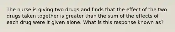 The nurse is giving two drugs and finds that the effect of the two drugs taken together is greater than the sum of the effects of each drug were it given alone. What is this response known as?