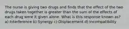 The nurse is giving two drugs and finds that the effect of the two drugs taken together is greater than the sum of the effects of each drug were it given alone. What is this response known as? a) Interference b) Synergy c) Displacement d) Incompatibility