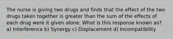 The nurse is giving two drugs and finds that the effect of the two drugs taken together is greater than the sum of the effects of each drug were it given alone. What is this response known as? a) Interference b) Synergy c) Displacement d) Incompatibility