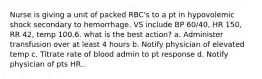 Nurse is giving a unit of packed RBC's to a pt in hypovolemic shock secondary to hemorrhage. VS include BP 60/40, HR 150, RR 42, temp 100.6. what is the best action? a. Administer transfusion over at least 4 hours b. Notify physician of elevated temp c. Titrate rate of blood admin to pt response d. Notify physician of pts HR..