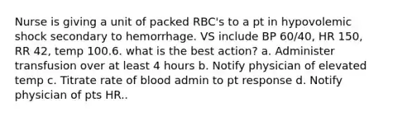 Nurse is giving a unit of packed RBC's to a pt in hypovolemic shock secondary to hemorrhage. VS include BP 60/40, HR 150, RR 42, temp 100.6. what is the best action? a. Administer transfusion over at least 4 hours b. Notify physician of elevated temp c. Titrate rate of blood admin to pt response d. Notify physician of pts HR..