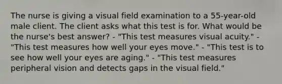 The nurse is giving a visual field examination to a 55-year-old male client. The client asks what this test is for. What would be the nurse's best answer? - "This test measures visual acuity." - "This test measures how well your eyes move." - "This test is to see how well your eyes are aging." - "This test measures peripheral vision and detects gaps in the visual field."