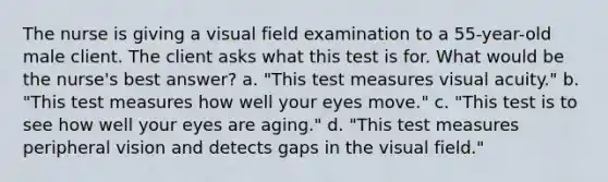 The nurse is giving a visual field examination to a 55-year-old male client. The client asks what this test is for. What would be the nurse's best answer? a. "This test measures visual acuity." b. "This test measures how well your eyes move." c. "This test is to see how well your eyes are aging." d. "This test measures peripheral vision and detects gaps in the visual field."