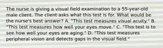 The nurse is giving a visual field examination to a 55-year-old male client. The client asks what this test is for. What would be the nurse's best answer? A. "This test measures visual acuity." B. "This test measures how well your eyes move." C. "This test is to see how well your eyes are aging." D. "This test measures peripheral vision and detects gaps in the visual field."