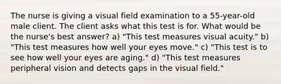 The nurse is giving a visual field examination to a 55-year-old male client. The client asks what this test is for. What would be the nurse's best answer? a) "This test measures visual acuity." b) "This test measures how well your eyes move." c) "This test is to see how well your eyes are aging." d) "This test measures peripheral vision and detects gaps in the visual field."