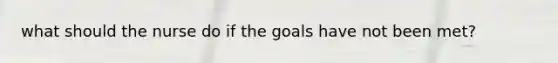 what should the nurse do if the goals have not been met?