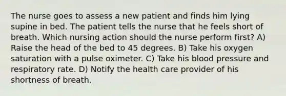 The nurse goes to assess a new patient and finds him lying supine in bed. The patient tells the nurse that he feels short of breath. Which nursing action should the nurse perform first? A) Raise the head of the bed to 45 degrees. B) Take his oxygen saturation with a pulse oximeter. C) Take his blood pressure and respiratory rate. D) Notify the health care provider of his shortness of breath.