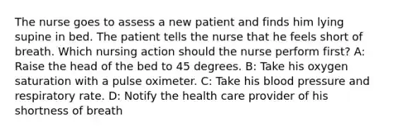 The nurse goes to assess a new patient and finds him lying supine in bed. The patient tells the nurse that he feels short of breath. Which nursing action should the nurse perform first? A: Raise the head of the bed to 45 degrees. B: Take his oxygen saturation with a pulse oximeter. C: Take his blood pressure and respiratory rate. D: Notify the health care provider of his shortness of breath