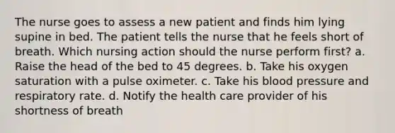 The nurse goes to assess a new patient and finds him lying supine in bed. The patient tells the nurse that he feels short of breath. Which nursing action should the nurse perform first? a. Raise the head of the bed to 45 degrees. b. Take his oxygen saturation with a pulse oximeter. c. Take his blood pressure and respiratory rate. d. Notify the health care provider of his shortness of breath