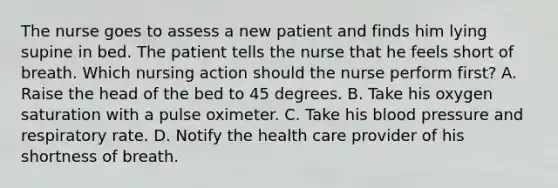 The nurse goes to assess a new patient and finds him lying supine in bed. The patient tells the nurse that he feels short of breath. Which nursing action should the nurse perform first? A. Raise the head of the bed to 45 degrees. B. Take his oxygen saturation with a pulse oximeter. C. Take his blood pressure and respiratory rate. D. Notify the health care provider of his shortness of breath.