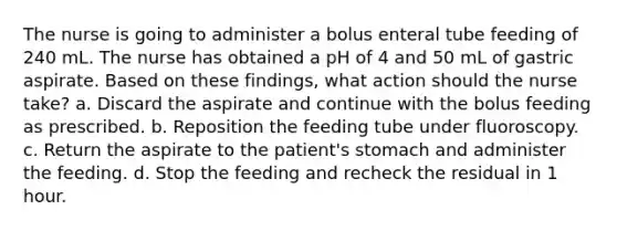 The nurse is going to administer a bolus enteral tube feeding of 240 mL. The nurse has obtained a pH of 4 and 50 mL of gastric aspirate. Based on these findings, what action should the nurse take? a. Discard the aspirate and continue with the bolus feeding as prescribed. b. Reposition the feeding tube under fluoroscopy. c. Return the aspirate to the patient's stomach and administer the feeding. d. Stop the feeding and recheck the residual in 1 hour.