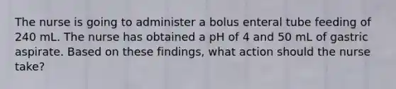 The nurse is going to administer a bolus enteral tube feeding of 240 mL. The nurse has obtained a pH of 4 and 50 mL of gastric aspirate. Based on these findings, what action should the nurse take?