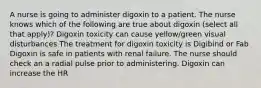 A nurse is going to administer digoxin to a patient. The nurse knows which of the following are true about digoxin (select all that apply)? Digoxin toxicity can cause yellow/green visual disturbances The treatment for digoxin toxicity is Digibind or Fab Digoxin is safe in patients with renal failure. The nurse should check an a radial pulse prior to administering. Digoxin can increase the HR