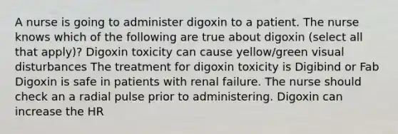 A nurse is going to administer digoxin to a patient. The nurse knows which of the following are true about digoxin (select all that apply)? Digoxin toxicity can cause yellow/green visual disturbances The treatment for digoxin toxicity is Digibind or Fab Digoxin is safe in patients with renal failure. The nurse should check an a radial pulse prior to administering. Digoxin can increase the HR