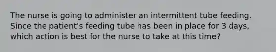 The nurse is going to administer an intermittent tube feeding. Since the patient's feeding tube has been in place for 3 days, which action is best for the nurse to take at this time?