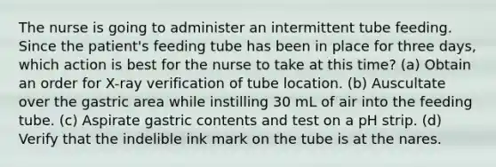 The nurse is going to administer an intermittent tube feeding. Since the patient's feeding tube has been in place for three days, which action is best for the nurse to take at this time? (a) Obtain an order for X-ray verification of tube location. (b) Auscultate over the gastric area while instilling 30 mL of air into the feeding tube. (c) Aspirate gastric contents and test on a pH strip. (d) Verify that the indelible ink mark on the tube is at the nares.