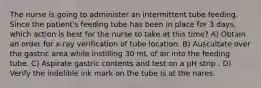 The nurse is going to administer an intermittent tube feeding. Since the patient's feeding tube has been in place for 3 days, which action is best for the nurse to take at this time? A) Obtain an order for x-ray verification of tube location. B) Auscultate over the gastric area while instilling 30 mL of air into the feeding tube. C) Aspirate gastric contents and test on a pH strip . D) Verify the indelible ink mark on the tube is at the nares.