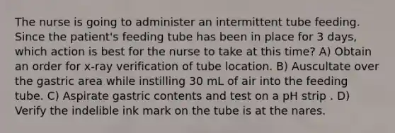 The nurse is going to administer an intermittent tube feeding. Since the patient's feeding tube has been in place for 3 days, which action is best for the nurse to take at this time? A) Obtain an order for x-ray verification of tube location. B) Auscultate over the gastric area while instilling 30 mL of air into the feeding tube. C) Aspirate gastric contents and test on a pH strip . D) Verify the indelible ink mark on the tube is at the nares.