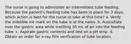 The nurse is going to administer an intermittent tube feeding. Because the patient's feeding tube has been in place for 3 days, which action is best for the nurse to take at this time? a. Verify the indelible ink mark on the tube is at the nares. b. Auscultate over the gastric area while instilling 30 mL of air into the feeding tube. c. Aspirate gastric contents and test on a pH strip. d. Obtain an order for x-ray film verification of tube location.