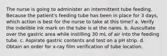 The nurse is going to administer an intermittent tube feeding. Because the patient's feeding tube has been in place for 3 days, which action is best for the nurse to take at this time? a. Verify the indelible ink mark on the tube is at the nares. b. Auscultate over the gastric area while instilling 30 mL of air into the feeding tube. c. Aspirate gastric contents and test on a pH strip. d. Obtain an order for x-ray film verification of tube location.