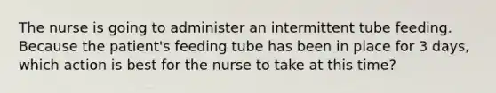 The nurse is going to administer an intermittent tube feeding. Because the patient's feeding tube has been in place for 3 days, which action is best for the nurse to take at this time?