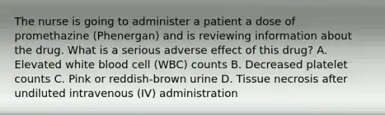 The nurse is going to administer a patient a dose of promethazine (Phenergan) and is reviewing information about the drug. What is a serious adverse effect of this drug? A. Elevated white blood cell (WBC) counts B. Decreased platelet counts C. Pink or reddish-brown urine D. Tissue necrosis after undiluted intravenous (IV) administration