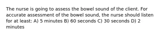 The nurse is going to assess the bowel sound of the client. For accurate assessment of the bowel sound, the nurse should listen for at least: A) 5 minutes B) 60 seconds C) 30 seconds D) 2 minutes