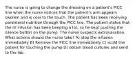 The nurse is going to change the dressing on a patient's PICC line when the nurse notices that the patient's arm appears swollen and is cool to the touch. The patient has been receiving parenteral nutrition through the PICC line. The patient states that the IV infusion has been beeping a lot, so he kept pushing the silence button on the pump. The nurse suspects extravasation. What actions should the nurse take? A) stop the infusion immediately B) Remove the PICC line immediately C) scold the patient for touching the pump D) obtain blood cultures and send to the lab