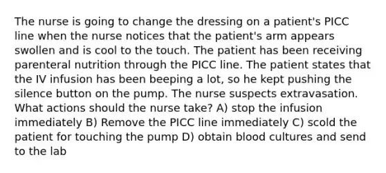 The nurse is going to change the dressing on a patient's PICC line when the nurse notices that the patient's arm appears swollen and is cool to the touch. The patient has been receiving parenteral nutrition through the PICC line. The patient states that the IV infusion has been beeping a lot, so he kept pushing the silence button on the pump. The nurse suspects extravasation. What actions should the nurse take? A) stop the infusion immediately B) Remove the PICC line immediately C) scold the patient for touching the pump D) obtain blood cultures and send to the lab