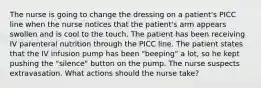 The nurse is going to change the dressing on a patient's PICC line when the nurse notices that the patient's arm appears swollen and is cool to the touch. The patient has been receiving IV parenteral nutrition through the PICC line. The patient states that the IV infusion pump has been "beeping" a lot, so he kept pushing the "silence" button on the pump. The nurse suspects extravasation. What actions should the nurse take?