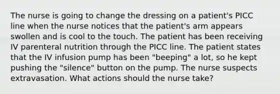 The nurse is going to change the dressing on a patient's PICC line when the nurse notices that the patient's arm appears swollen and is cool to the touch. The patient has been receiving IV parenteral nutrition through the PICC line. The patient states that the IV infusion pump has been "beeping" a lot, so he kept pushing the "silence" button on the pump. The nurse suspects extravasation. What actions should the nurse take?