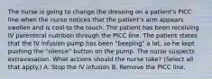 The nurse is going to change the dressing on a patient's PICC line when the nurse notices that the patient's arm appears swollen and is cool to the touch. The patient has been receiving IV parenteral nutrition through the PICC line. The patient states that the IV infusion pump has been "beeping" a lot, so he kept pushing the "silence" button on the pump. The nurse suspects extravasation. What actions should the nurse take? (Select all that apply.) A. Stop the IV infusion B. Remove the PICC line.