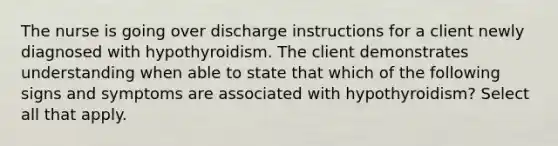 The nurse is going over discharge instructions for a client newly diagnosed with hypothyroidism. The client demonstrates understanding when able to state that which of the following signs and symptoms are associated with hypothyroidism? Select all that apply.