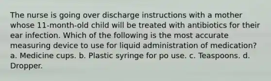 The nurse is going over discharge instructions with a mother whose 11-month-old child will be treated with antibiotics for their ear infection. Which of the following is the most accurate measuring device to use for liquid administration of medication? a. Medicine cups. b. Plastic syringe for po use. c. Teaspoons. d. Dropper.