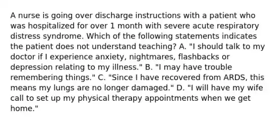 A nurse is going over discharge instructions with a patient who was hospitalized for over 1 month with severe acute respiratory distress syndrome. Which of the following statements indicates the patient does not understand teaching? A. "I should talk to my doctor if I experience anxiety, nightmares, flashbacks or depression relating to my illness." B. "I may have trouble remembering things." C. "Since I have recovered from ARDS, this means my lungs are no longer damaged." D. "I will have my wife call to set up my physical therapy appointments when we get home."