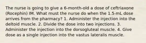 The nurse is going to give a 6-month-old a dose of ceftriaxone (Rocephin) IM. What must the nurse do when the 1.5-mL dose arrives from the pharmacy? 1. Administer the injection into the deltoid muscle. 2. Divide the dose into two injections. 3. Administer the injection into the dorsogluteal muscle. 4. Give dose as a single injection into the vastus lateralis muscle.