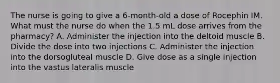 The nurse is going to give a 6-month-old a dose of Rocephin IM. What must the nurse do when the 1.5 mL dose arrives from the pharmacy? A. Administer the injection into the deltoid muscle B. Divide the dose into two injections C. Administer the injection into the dorsogluteal muscle D. Give dose as a single injection into the vastus lateralis muscle