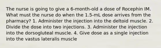 The nurse is going to give a 6-month-old a dose of Rocephin IM. What must the nurse do when the 1.5-mL dose arrives from the pharmacy? 1. Administer the injection into the deltoid muscle. 2. Divide the dose into two injections. 3. Administer the injection into the dorsogluteal muscle. 4. Give dose as a single injection into the vastus lateralis muscle