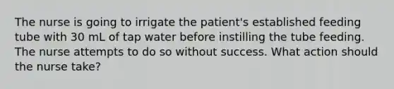 The nurse is going to irrigate the patient's established feeding tube with 30 mL of tap water before instilling the tube feeding. The nurse attempts to do so without success. What action should the nurse take?