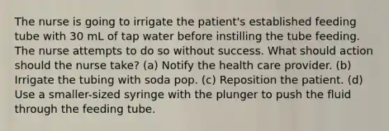 The nurse is going to irrigate the patient's established feeding tube with 30 mL of tap water before instilling the tube feeding. The nurse attempts to do so without success. What should action should the nurse take? (a) Notify the health care provider. (b) Irrigate the tubing with soda pop. (c) Reposition the patient. (d) Use a smaller-sized syringe with the plunger to push the fluid through the feeding tube.