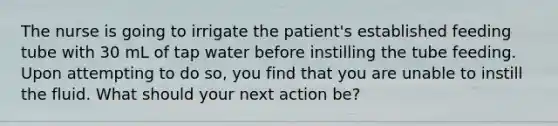 The nurse is going to irrigate the patient's established feeding tube with 30 mL of tap water before instilling the tube feeding. Upon attempting to do so, you find that you are unable to instill the fluid. What should your next action be?