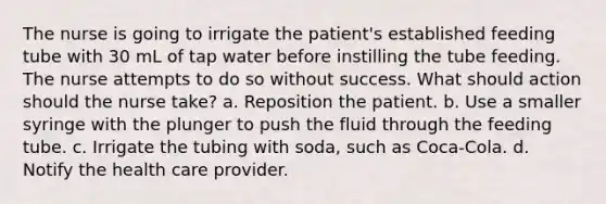 The nurse is going to irrigate the patient's established feeding tube with 30 mL of tap water before instilling the tube feeding. The nurse attempts to do so without success. What should action should the nurse take? a. Reposition the patient. b. Use a smaller syringe with the plunger to push the fluid through the feeding tube. c. Irrigate the tubing with soda, such as Coca-Cola. d. Notify the health care provider.