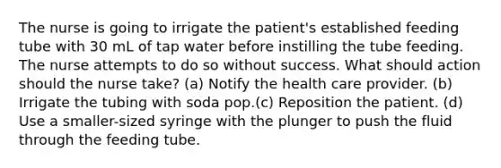 The nurse is going to irrigate the patient's established feeding tube with 30 mL of tap water before instilling the tube feeding. The nurse attempts to do so without success. What should action should the nurse take? (a) Notify the health care provider. (b) Irrigate the tubing with soda pop.(c) Reposition the patient. (d) Use a smaller-sized syringe with the plunger to push the fluid through the feeding tube.