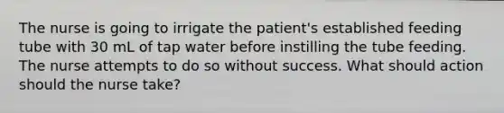 The nurse is going to irrigate the patient's established feeding tube with 30 mL of tap water before instilling the tube feeding. The nurse attempts to do so without success. What should action should the nurse take?