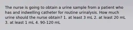 The nurse is going to obtain a urine sample from a patient who has and indwelling catheter for routine urinalysis. How much urine should the nurse obtain? 1. at least 3 mL 2. at least 20 mL 3. at least 1 mL 4. 90-120 mL