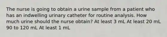 The nurse is going to obtain a urine sample from a patient who has an indwelling urinary catheter for routine analysis. How much urine should the nurse obtain? At least 3 mL At least 20 mL 90 to 120 mL At least 1 mL