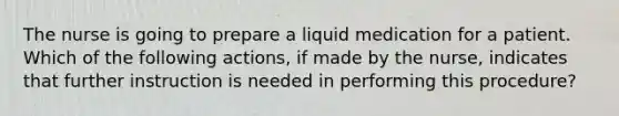 The nurse is going to prepare a liquid medication for a patient. Which of the following actions, if made by the nurse, indicates that further instruction is needed in performing this procedure?