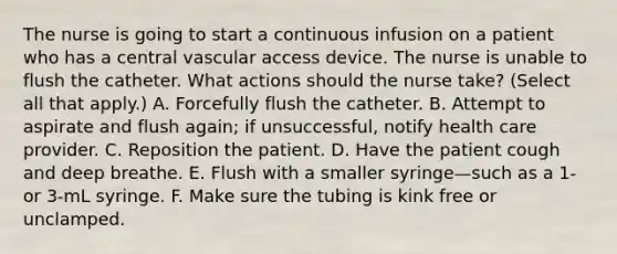 The nurse is going to start a continuous infusion on a patient who has a central vascular access device. The nurse is unable to flush the catheter. What actions should the nurse take? (Select all that apply.) A. Forcefully flush the catheter. B. Attempt to aspirate and flush again; if unsuccessful, notify health care provider. C. Reposition the patient. D. Have the patient cough and deep breathe. E. Flush with a smaller syringe—such as a 1- or 3-mL syringe. F. Make sure the tubing is kink free or unclamped.