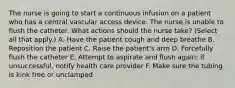 The nurse is going to start a continuous infusion on a patient who has a central vascular access device. The nurse is unable to flush the catheter. What actions should the nurse take? (Select all that apply.) A. Have the patient cough and deep breathe B. Reposition the patient C. Raise the patient's arm D. Forcefully flush the catheter E. Attempt to aspirate and flush again; if unsuccessful, notify health care provider F. Make sure the tubing is kink free or unclamped