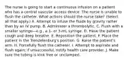 The nurse is going to start a continuous infusion on a patient who has a central vascular access device. The nurse is unable to flush the catheter. What actions should the nurse take? (Select all that apply.) A. Attempt to infuse the fluids by gravity rather than by an IV pump. B. Administer a thrombolytic. C. Flush with a smaller syringe—e.g., a 1- or 3-mL syringe. D. Have the patient cough and deep breathe. E. Reposition the patient. F. Place the patient in the Trendelenburg's position. G. Raise the patient's arm. H. Forcefully flush the catheter. I. Attempt to aspirate and flush again; if unsuccessful, notify health care provider. J. Make sure the tubing is kink free or unclamped.